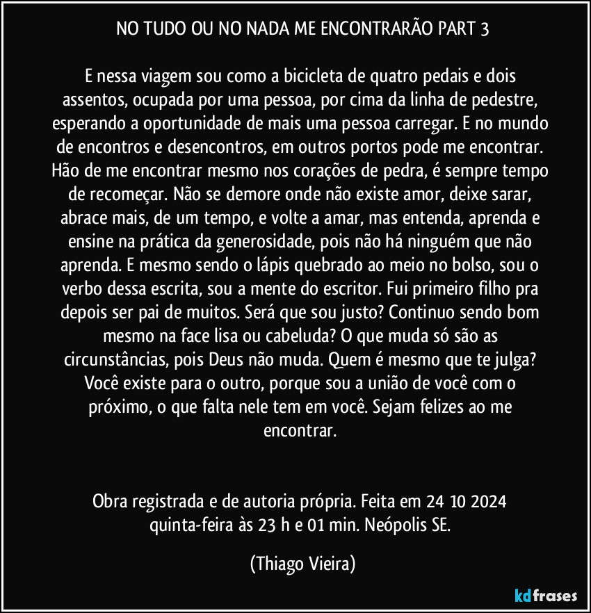 NO TUDO OU NO NADA ME ENCONTRARÃO PART 3

E nessa viagem sou como a bicicleta de quatro pedais e dois assentos, ocupada por uma pessoa, por cima da linha de pedestre, esperando a oportunidade de mais uma pessoa carregar. E no mundo de encontros e desencontros, em outros portos pode me encontrar. Hão de me encontrar mesmo nos corações de pedra, é sempre tempo de recomeçar. Não se demore onde não existe amor, deixe sarar, abrace mais,  de um tempo, e volte a amar, mas entenda, aprenda e ensine na prática da generosidade, pois não há ninguém que não aprenda. E mesmo sendo o lápis quebrado ao meio no bolso, sou o verbo dessa escrita, sou a mente do escritor. Fui primeiro filho pra depois ser pai de muitos. Será que sou justo? Continuo sendo bom mesmo na face lisa ou cabeluda? O que muda só são as circunstâncias, pois Deus não muda. Quem é mesmo que te julga? Você existe para o outro, porque sou a união de você com o próximo, o que falta nele tem em você. Sejam felizes ao me encontrar. 


Obra registrada e de autoria própria. Feita em 24/10/2024 quinta-feira às 23 h e 01 min. Neópolis/SE. (Thiago Vieira)