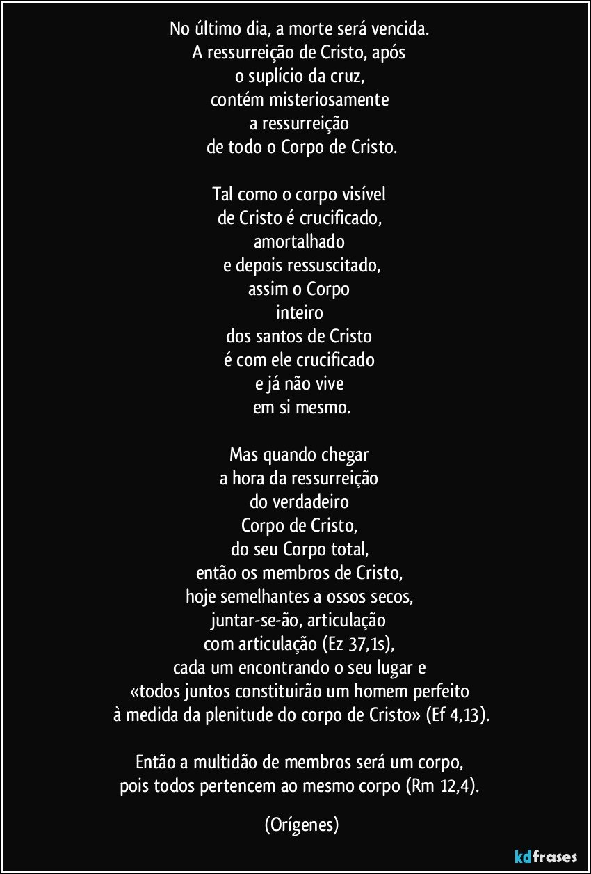 No último dia, a morte será vencida. 
A ressurreição de Cristo, após 
o suplício da cruz, 
contém misteriosamente 
a ressurreição 
de todo o Corpo de Cristo.

Tal como o corpo visível 
de Cristo é crucificado, 
amortalhado 
e depois ressuscitado,
assim o Corpo 
inteiro 
dos santos de Cristo 
é com ele crucificado 
e já não vive 
em si mesmo.

Mas quando chegar 
a hora da ressurreição 
do verdadeiro 
Corpo de Cristo, 
do seu Corpo total, 
então os membros de Cristo, 
hoje semelhantes a ossos secos, 
juntar-se-ão, articulação 
com articulação (Ez 37,1s), 
cada um encontrando o seu lugar e 
«todos juntos constituirão um homem perfeito 
à medida da plenitude do corpo de Cristo» (Ef 4,13).

Então a multidão de membros será um corpo, 
pois todos pertencem ao mesmo corpo (Rm 12,4). (Orígenes)