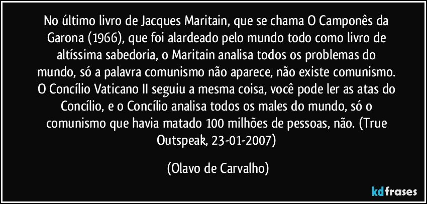 No último livro de Jacques Maritain, que se chama O Camponês da Garona (1966), que foi alardeado pelo mundo todo como livro de altíssima sabedoria, o Maritain analisa todos os problemas do mundo, só a palavra comunismo não aparece, não existe comunismo. O Concílio Vaticano II seguiu a mesma coisa, você pode ler as atas do Concílio, e o Concílio analisa todos os males do mundo, só o comunismo que havia matado 100 milhões de pessoas, não. (True Outspeak, 23-01-2007) (Olavo de Carvalho)