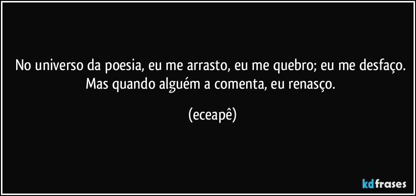No universo da poesia, eu me arrasto, eu me quebro; eu me desfaço. Mas quando alguém a comenta, eu renasço. (eceapê)
