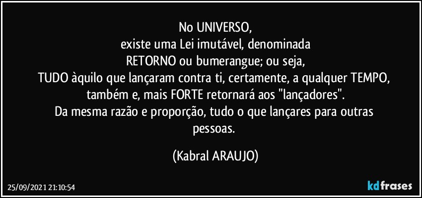 No UNIVERSO,
existe uma Lei imutável, denominada
RETORNO ou bumerangue; ou seja,
TUDO àquilo que lançaram contra ti, certamente, a qualquer TEMPO, também e, mais FORTE retornará aos "lançadores".
Da mesma razão e proporção, tudo o que lançares para outras pessoas. (KABRAL ARAUJO)