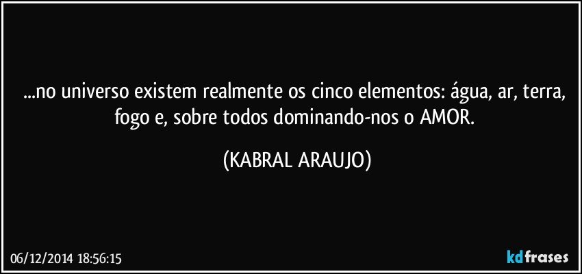 ...no universo existem realmente os cinco elementos: água, ar, terra, fogo e, sobre todos dominando-nos o AMOR. (KABRAL ARAUJO)