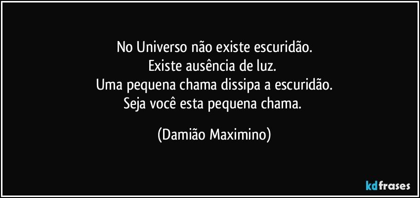 No Universo não existe escuridão.
Existe ausência de luz. 
Uma pequena chama dissipa a escuridão.
Seja você esta pequena chama. (Damião Maximino)