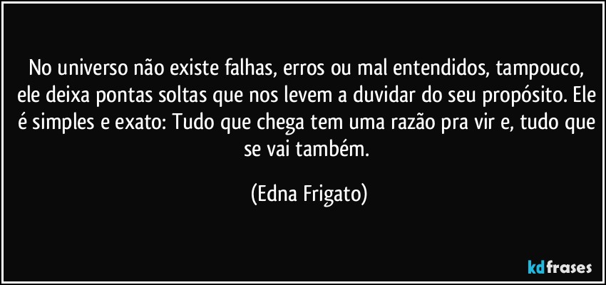 No universo não existe falhas, erros ou mal entendidos, tampouco, ele deixa pontas soltas que nos levem a duvidar do seu propósito. Ele é simples e exato: Tudo que chega tem uma razão pra vir e, tudo que se vai também. (Edna Frigato)