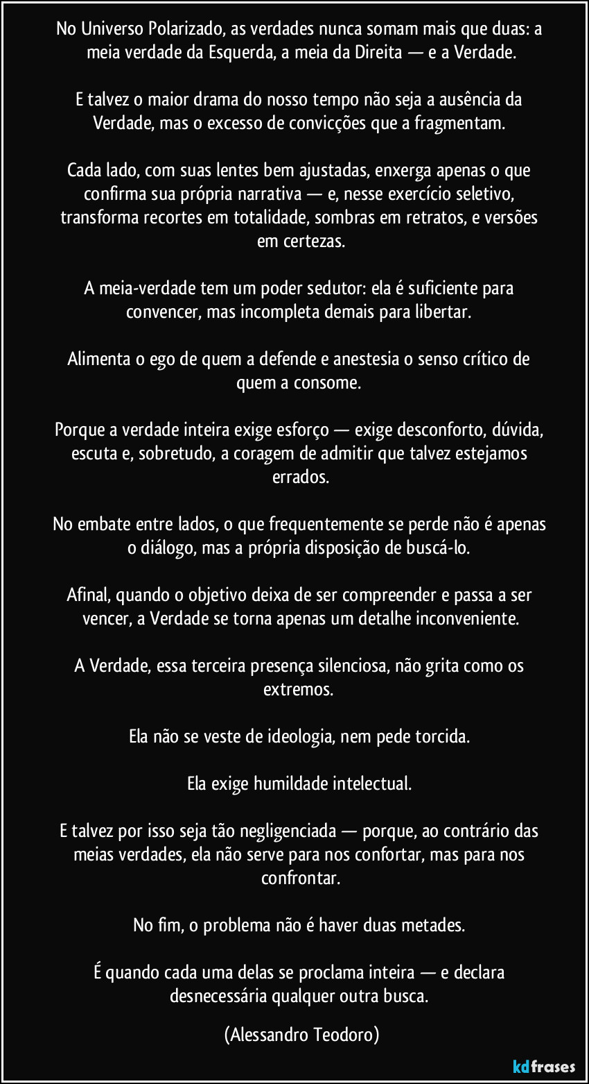 No Universo Polarizado, as verdades nunca somam mais que duas: a meia verdade da Esquerda, a meia da Direita — e a Verdade.
E talvez o maior drama do nosso tempo não seja a ausência da Verdade, mas o excesso de convicções que a fragmentam.
Cada lado, com suas lentes bem ajustadas, enxerga apenas o que confirma sua própria narrativa — e, nesse exercício seletivo, transforma recortes em totalidade, sombras em retratos, e versões em certezas.
A meia-verdade tem um poder sedutor: ela é suficiente para convencer, mas incompleta demais para libertar.
Alimenta o ego de quem a defende e anestesia o senso crítico de quem a consome.
Porque a verdade inteira exige esforço — exige desconforto, dúvida, escuta e, sobretudo, a coragem de admitir que talvez estejamos errados.
No embate entre lados, o que frequentemente se perde não é apenas o diálogo, mas a própria disposição de buscá-lo.
Afinal, quando o objetivo deixa de ser compreender e passa a ser vencer, a Verdade se torna apenas um detalhe inconveniente.
A Verdade, essa terceira presença silenciosa, não grita como os extremos.
Ela não se veste de ideologia, nem pede torcida.
Ela exige humildade intelectual.
E talvez por isso seja tão negligenciada — porque, ao contrário das meias verdades, ela não serve para nos confortar, mas para nos confrontar.
No fim, o problema não é haver duas metades.
É quando cada uma delas se proclama inteira — e declara desnecessária qualquer outra busca. (Alessandro Teodoro)
