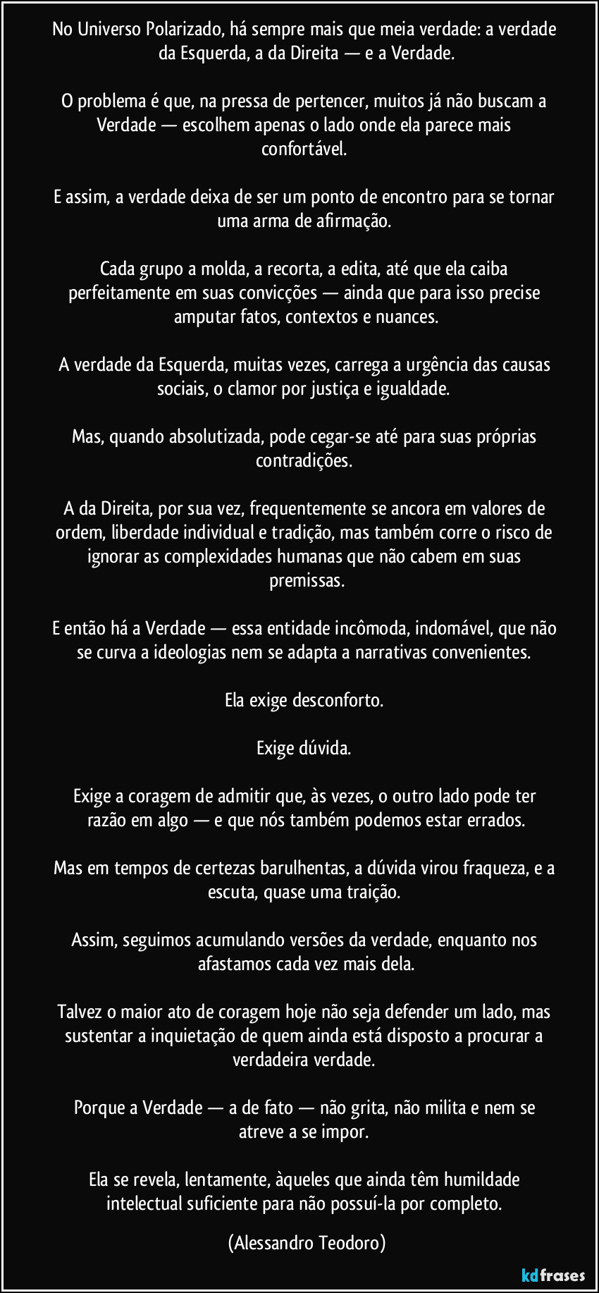 No Universo Polarizado, há sempre mais que meia verdade: a verdade da Esquerda, a da Direita — e a Verdade.

O problema é que, na pressa de pertencer, muitos já não buscam a Verdade — escolhem apenas o lado onde ela parece mais confortável. 

E assim, a verdade deixa de ser um ponto de encontro para se tornar uma arma de afirmação. 

Cada grupo a molda, a recorta, a edita, até que ela caiba perfeitamente em suas convicções — ainda que para isso precise amputar fatos, contextos e nuances.

A verdade da Esquerda, muitas vezes, carrega a urgência das causas sociais, o clamor por justiça e igualdade. 

Mas, quando absolutizada, pode cegar-se até para suas próprias contradições. 

A da Direita, por sua vez, frequentemente se ancora em valores de ordem, liberdade individual e tradição, mas também corre o risco de ignorar as complexidades humanas que não cabem em suas premissas.

E então há a Verdade — essa entidade incômoda, indomável, que não se curva a ideologias nem se adapta a narrativas convenientes. 

Ela exige desconforto. 

Exige dúvida. 

Exige a coragem de admitir que, às vezes, o outro lado pode ter razão em algo — e que nós também podemos estar errados.

Mas em tempos de certezas barulhentas, a dúvida virou fraqueza, e a escuta, quase uma traição. 

Assim, seguimos acumulando versões da verdade, enquanto nos afastamos cada vez mais dela.

Talvez o maior ato de coragem hoje não seja defender um lado, mas sustentar a inquietação de quem ainda está disposto a procurar a verdadeira verdade. 

Porque a Verdade — a de fato — não grita, não milita e nem se atreve a se impor. 

Ela se revela, lentamente, àqueles que ainda têm humildade intelectual suficiente para não possuí-la por completo. (Alessandro Teodoro)