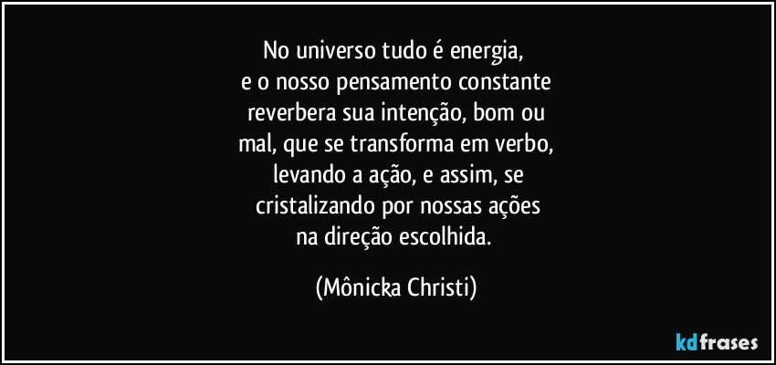 No universo tudo é energia, 
e o nosso pensamento constante
reverbera sua intenção,  bom ou
mal, que se transforma em verbo,
 levando a ação,  e assim, se
 cristalizando por nossas ações
na direção escolhida. (Mônicka Christi)