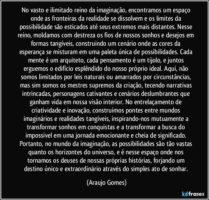 No vasto e ilimitado reino da imaginação, encontramos um espaço onde as fronteiras da realidade se dissolvem e os limites da possibilidade são esticados até seus extremos mais distantes. Nesse reino, moldamos com destreza os fios de nossos sonhos e desejos em formas tangíveis, construindo um cenário onde as cores da esperança se misturam em uma paleta única de possibilidades. Cada mente é um arquiteto, cada pensamento é um tijolo, e juntos erguemos o edifício esplêndido do nosso próprio ideal. Aqui, não somos limitados por leis naturais ou amarrados por circunstâncias, mas sim somos os mestres supremos da criação, tecendo narrativas intrincadas, personagens cativantes e cenários deslumbrantes que ganham vida em nossa visão interior. No entrelaçamento de criatividade e inovação, construímos pontes entre mundos imaginários e realidades tangíveis, inspirando-nos mutuamente a transformar sonhos em conquistas e a transformar a busca do impossível em uma jornada emocionante e cheia de significado. Portanto, no mundo da imaginação, as possibilidades são tão vastas quanto os horizontes do universo, e é nesse espaço onde nos tornamos os deuses de nossas próprias histórias, forjando um destino único e extraordinário através do simples ato de sonhar. (Araujo Gomes)