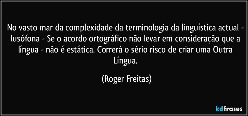 No vasto mar da complexidade da terminologia da linguística actual - lusófona - Se o acordo ortográfico não levar em consideração que a língua - não é estática. Correrá o sério risco de criar uma Outra Língua. (Roger Freitas)