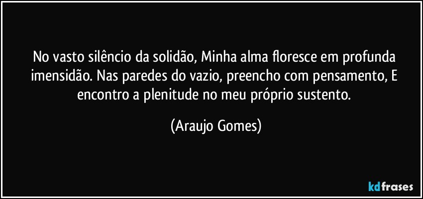 No vasto silêncio da solidão, Minha alma floresce em profunda imensidão. Nas paredes do vazio, preencho com pensamento, E encontro a plenitude no meu próprio sustento. (Araujo Gomes)