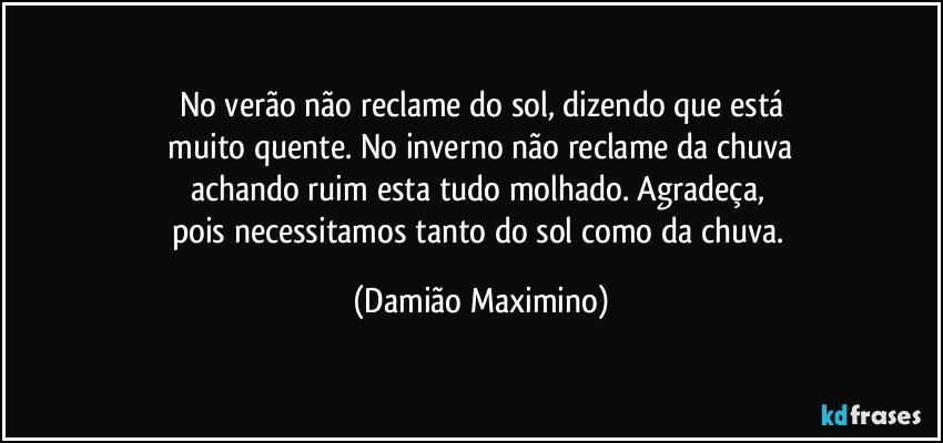 No verão não reclame do sol, dizendo que está
 muito quente. No inverno não reclame da chuva 
achando ruim esta tudo molhado. Agradeça, 
pois necessitamos tanto do sol como da chuva. (Damião Maximino)