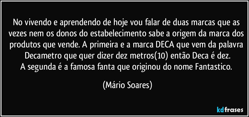 No vivendo e aprendendo de hoje vou falar de duas marcas que as vezes nem os donos do estabelecimento sabe a origem da marca dos produtos que vende. A primeira e a marca DECA que vem da palavra Decametro que quer dizer dez metros(10) então Deca é dez.
A segunda é a famosa fanta que originou do nome Fantastico. (Mário Soares)