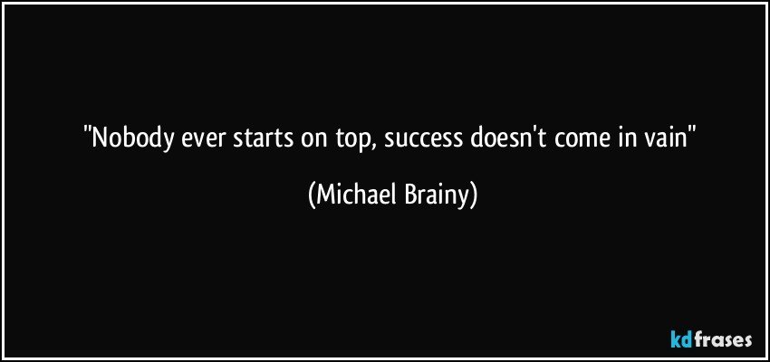 "Nobody ever starts on top, success doesn't come in vain" (Michael Brainy)