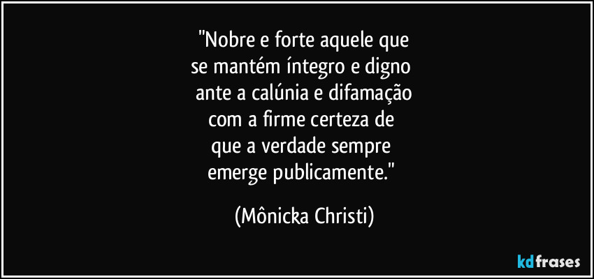 "Nobre e forte aquele que
se mantém íntegro e digno 
ante a calúnia e difamação
com a firme certeza de 
que a verdade sempre 
emerge publicamente." (Mônicka Christi)