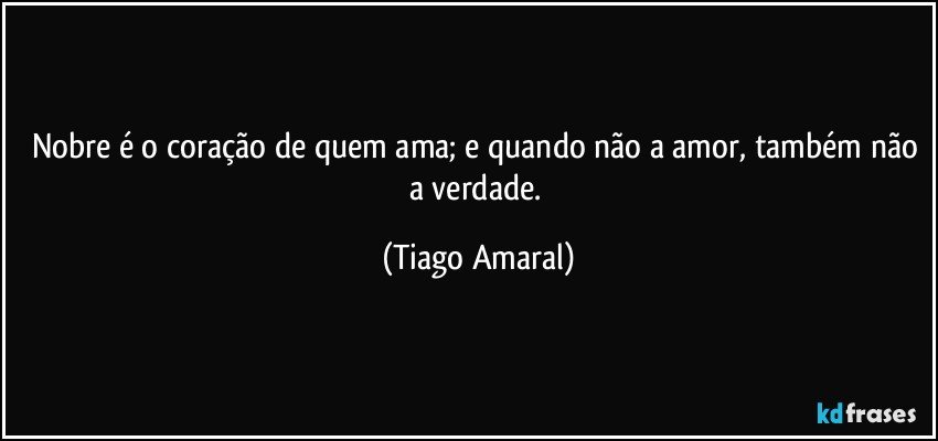 Nobre é o coração de quem ama; e quando não a amor, também não a verdade. (Tiago Amaral)