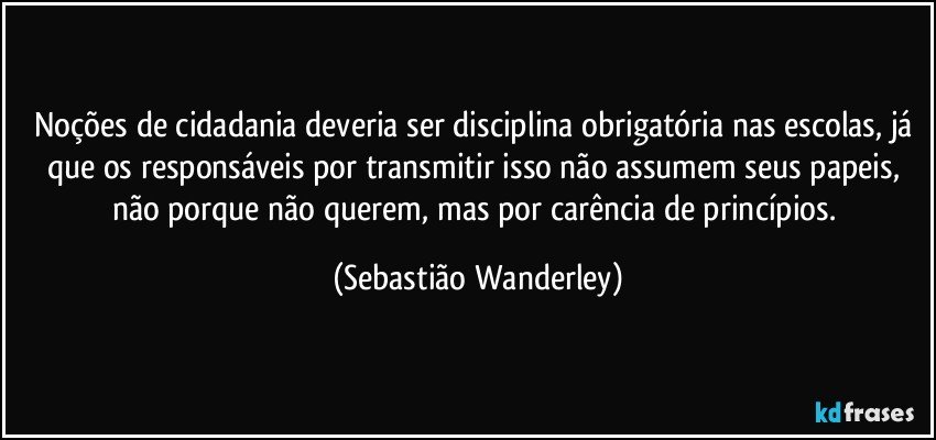 Noções de cidadania deveria ser disciplina obrigatória nas escolas, já que os responsáveis por transmitir isso não assumem seus papeis, não porque não querem, mas por carência de princípios. (Sebastião Wanderley)