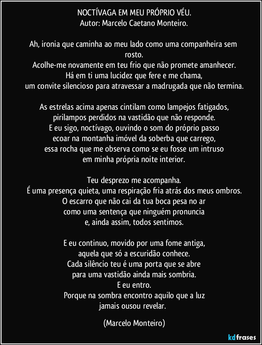 NOCTÍVAGA EM MEU PRÓPRIO VÉU.
Autor: Marcelo Caetano Monteiro.

Ah, ironia que caminha ao meu lado como uma companheira sem rosto.
Acolhe-me novamente em teu frio que não promete amanhecer.
Há em ti uma lucidez que fere e me chama,
um convite silencioso para atravessar a madrugada que não termina.

As estrelas acima apenas cintilam como lampejos fatigados,
pirilampos perdidos na vastidão que não responde.
E eu sigo, noctívago, ouvindo o som do próprio passo
ecoar na montanha imóvel da soberba que carrego,
essa rocha que me observa como se eu fosse um intruso
em minha própria noite interior.

Teu desprezo me acompanha.
É uma presença quieta, uma respiração fria atrás dos meus ombros.
O escarro que não cai da tua boca pesa no ar
como uma sentença que ninguém pronuncia
e, ainda assim, todos sentimos.

E eu continuo, movido por uma fome antiga,
aquela que só a escuridão conhece.
Cada silêncio teu é uma porta que se abre
para uma vastidão ainda mais sombria.
E eu entro.
Porque na sombra encontro aquilo que a luz
jamais ousou revelar. (Marcelo Monteiro)
