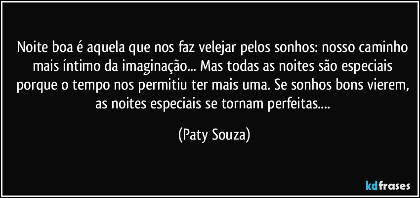 Noite boa é aquela que nos faz velejar pelos sonhos: nosso caminho mais íntimo da imaginação... Mas todas as noites são especiais porque o tempo nos permitiu ter mais uma. Se sonhos bons vierem, as noites especiais se tornam perfeitas... (Paty Souza)