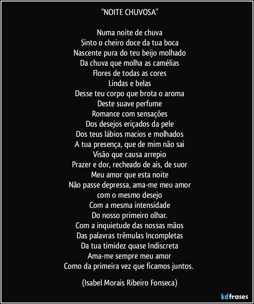 "NOITE CHUVOSA"

Numa noite de chuva
Sinto o cheiro doce da tua boca
Nascente pura do teu beijo molhado
Da chuva que molha as camélias
Flores de todas as cores
Lindas e belas
Desse teu corpo que brota o aroma
Deste suave perfume
Romance com sensações
Dos desejos eriçados da pele
Dos teus lábios macios e molhados
A tua presença, que de mim não sai
Visão que causa arrepio
Prazer e dor, recheado de ais, de suor
Meu amor que esta noite
Não passe depressa, ama-me meu amor
com o mesmo desejo
Com a mesma intensidade
Do nosso primeiro olhar.
Com a inquietude das nossas mãos
Das palavras trêmulas Incompletas
Da tua timidez quase Indiscreta
Ama-me sempre meu amor
Como da primeira vez que ficamos juntos. (Isabel Morais Ribeiro Fonseca)