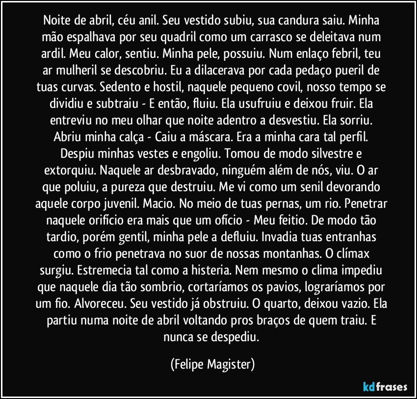 Noite de abril, céu anil. Seu vestido subiu, sua candura saiu. Minha mão espalhava por seu quadril como um carrasco se deleitava num ardil. Meu calor, sentiu. Minha pele, possuiu. Num enlaço febril, teu ar mulheril se descobriu. Eu a dilacerava por cada pedaço pueril de tuas curvas. Sedento e hostil, naquele pequeno covil, nosso tempo se dividiu e subtraiu - E então, fluiu. Ela usufruiu e deixou fruir. Ela entreviu no meu olhar que noite adentro a desvestiu. Ela sorriu. Abriu minha calça - Caiu a máscara. Era a minha cara tal perfil. 
Despiu minhas vestes e engoliu. Tomou de modo silvestre e extorquiu. Naquele ar desbravado, ninguém além de nós, viu. O ar que poluiu, a pureza que destruiu. Me vi como um senil devorando aquele corpo juvenil. Macio. No meio de tuas pernas, um rio. Penetrar naquele orifício era mais que um ofício - Meu feitio. De modo tão tardio, porém gentil, minha pele a defluiu. Invadia tuas entranhas como o frio penetrava no suor de nossas montanhas. O clímax surgiu. Estremecia tal como a histeria. Nem mesmo o clima impediu que naquele dia tão sombrio, cortaríamos os pavios, lograríamos por um fio. Alvoreceu. Seu vestido já obstruiu. O quarto, deixou vazio. Ela partiu numa noite de abril voltando pros braços de quem traiu. E nunca se despediu. (Felipe Magister)