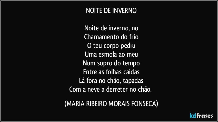 NOITE DE INVERNO

Noite de inverno, no
Chamamento do frio
O teu corpo pediu
Uma esmola ao meu
Num sopro do tempo
Entre as folhas caídas
Lá fora no chão, tapadas
Com a neve a derreter no chão. (MARIA RIBEIRO MORAIS FONSECA)