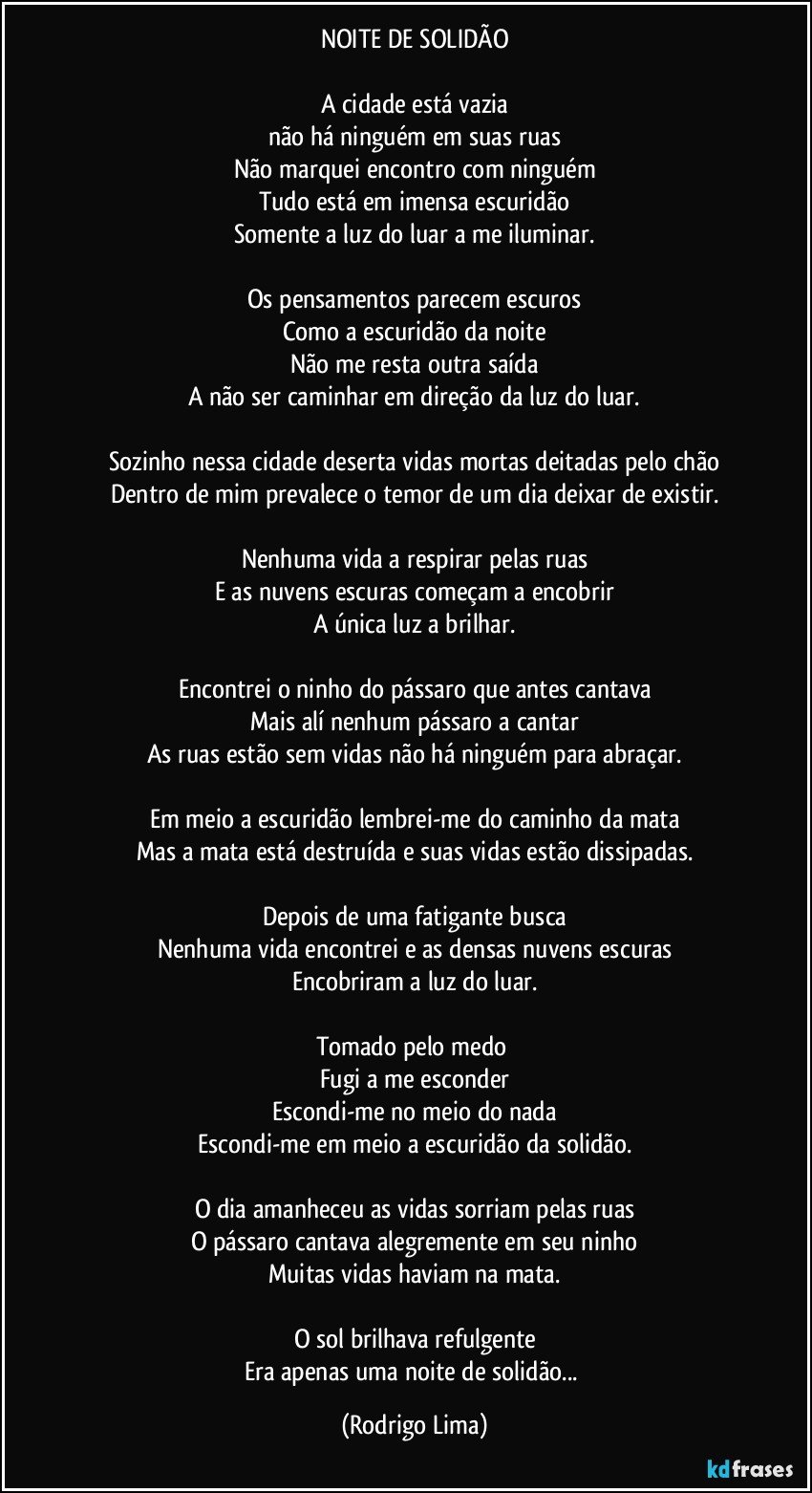 NOITE DE SOLIDÃO

A cidade está vazia
não há ninguém em suas ruas
Não marquei encontro com ninguém
Tudo está em imensa escuridão
Somente a luz do luar a me iluminar.

Os pensamentos parecem escuros
Como a escuridão da noite
Não me resta outra saída
A não ser caminhar em direção da luz do luar.

Sozinho nessa cidade deserta vidas mortas deitadas pelo chão
Dentro de mim prevalece o temor de um dia deixar de existir.

Nenhuma vida a respirar pelas ruas
E as nuvens escuras começam a encobrir
A única luz a brilhar.

Encontrei o ninho do pássaro que antes cantava
Mais alí nenhum pássaro a cantar
As ruas estão sem vidas não há ninguém para abraçar.

Em meio a escuridão lembrei-me do caminho da mata
Mas a mata está destruída e suas vidas estão dissipadas.

Depois de uma fatigante busca
Nenhuma vida encontrei e as densas nuvens escuras
Encobriram a luz do luar.

Tomado pelo medo 
Fugi a me esconder
Escondi-me no meio do nada
Escondi-me em meio a escuridão da solidão.

O dia amanheceu as vidas sorriam pelas ruas
O pássaro cantava alegremente em seu ninho
Muitas vidas haviam na mata.

O sol brilhava refulgente
Era apenas uma noite de solidão... (Rodrigo Lima)