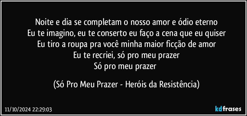 Noite e dia se completam o nosso amor e ódio eterno
Eu te imagino, eu te conserto eu faço a cena que eu quiser
Eu tiro a roupa pra você minha maior ficção de amor
Eu te recriei, só pro meu prazer
Só pro meu prazer (Só Pro Meu Prazer - Heróis da Resistência)