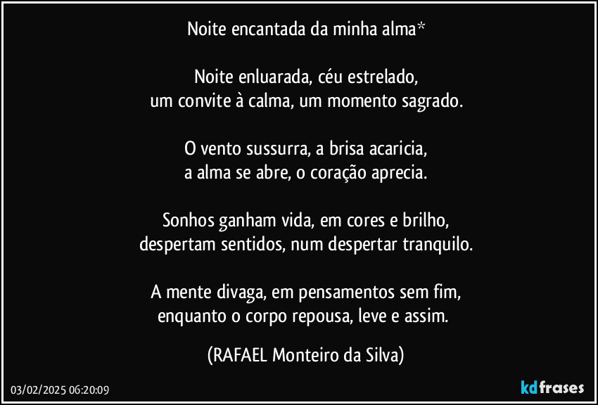 Noite encantada da minha alma*

Noite enluarada, céu estrelado,
um convite à calma, um momento sagrado.

O vento sussurra, a brisa acaricia,
a alma se abre, o coração aprecia.

Sonhos ganham vida, em cores e brilho,
despertam sentidos, num despertar tranquilo.

A mente divaga, em pensamentos sem fim,
enquanto o corpo repousa, leve e assim. (Rafael Monteiro da Silva)