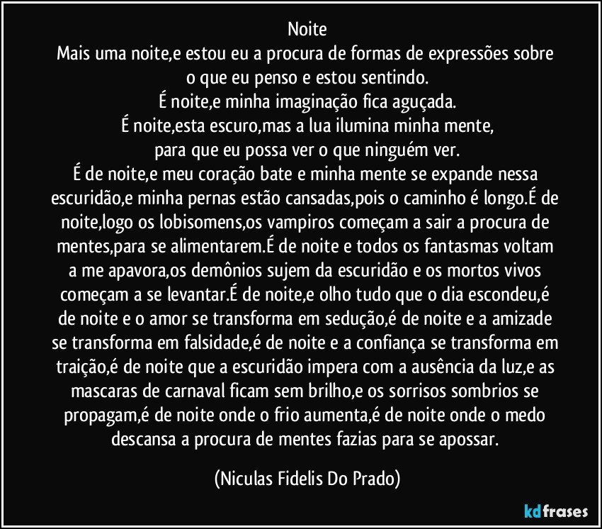 Noite
Mais uma noite,e estou eu a procura de formas de expressões sobre o que eu penso e estou sentindo.
É noite,e minha imaginação fica aguçada.
É noite,esta escuro,mas a lua ilumina minha mente,
para que eu possa ver o que ninguém ver.
É de noite,e meu coração bate e minha mente se expande nessa escuridão,e minha pernas estão cansadas,pois o caminho é longo.É de noite,logo os lobisomens,os vampiros começam a sair a procura de mentes,para se alimentarem.É de noite e todos os fantasmas voltam a me apavora,os demônios sujem da escuridão e os mortos vivos começam a se levantar.É de noite,e olho tudo que o dia escondeu,é de noite e o amor se transforma em sedução,é de noite e a amizade se transforma em falsidade,é de noite e a confiança se transforma em traição,é de noite que a escuridão impera com a ausência da luz,e as mascaras de carnaval ficam sem brilho,e os sorrisos sombrios se propagam,é de noite onde o frio aumenta,é de noite onde o medo descansa a procura de mentes fazias para se apossar. (Niculas Fidelis Do Prado)