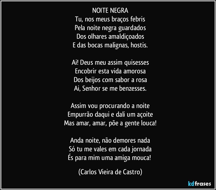 NOITE NEGRA
Tu, nos meus braços febris
Pela noite negra guardados
Dos olhares amaldiçoados
E das bocas malignas, hostis.

Ai! Deus meu assim quisesses
Encobrir esta vida amorosa
Dos beijos com sabor a rosa
Ai, Senhor se me benzesses.

Assim vou procurando a noite
Empurrão daqui e dali um açoite
Mas amar, amar, põe a gente louca!

Anda noite, não demores nada
Só tu me vales em cada jornada
És para mim uma amiga mouca! (Carlos Vieira de Castro)