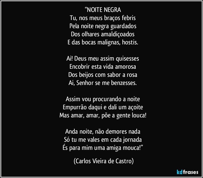 “NOITE NEGRA 
Tu, nos meus braços febris 
Pela noite negra guardados 
Dos olhares amaldiçoados 
E das bocas malignas, hostis. 

Ai! Deus meu assim quisesses 
Encobrir esta vida amorosa 
Dos beijos com sabor a rosa 
Ai, Senhor se me benzesses. 

Assim vou procurando a noite 
Empurrão daqui e dali um açoite 
Mas amar, amar, põe a gente louca! 

Anda noite, não demores nada 
Só tu me vales em cada jornada 
És para mim uma amiga mouca!” (Carlos Vieira de Castro)