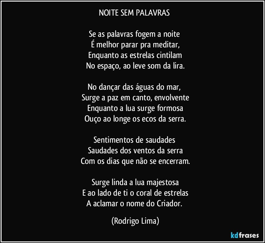 NOITE SEM PALAVRAS 

Se as palavras fogem a noite 
É melhor parar pra meditar,
Enquanto as estrelas cintilam
No espaço, ao leve som da lira.
 
No dançar das águas do mar, 
Surge a paz em canto, envolvente
Enquanto a lua surge formosa
Ouço ao longe os ecos da serra.

Sentimentos de saudades 
Saudades dos ventos da serra
Com os dias que não se encerram.

Surge linda a lua majestosa
E ao lado de ti o coral de estrelas
A aclamar o nome do Criador. (Rodrigo Lima)