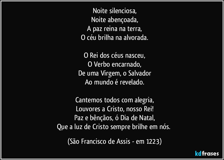 Noite silenciosa,
Noite abençoada,
A paz reina na terra,
O céu brilha na alvorada.

O Rei dos céus nasceu,
O Verbo encarnado,
De uma Virgem, o Salvador
Ao mundo é revelado.

Cantemos todos com alegria,
Louvores a Cristo, nosso Rei!
Paz e bênçãos, ó Dia de Natal,
Que a luz de Cristo sempre brilhe em nós. (São Francisco de Assis - em 1223)