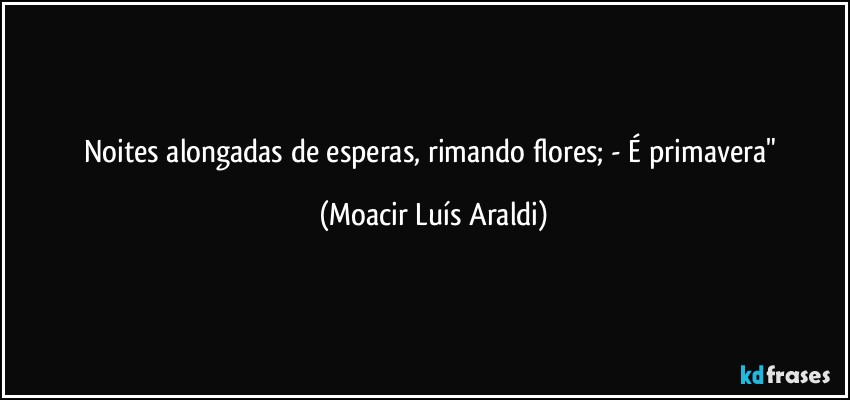 Noites alongadas de esperas, rimando flores; - É primavera" (Moacir Luís Araldi)