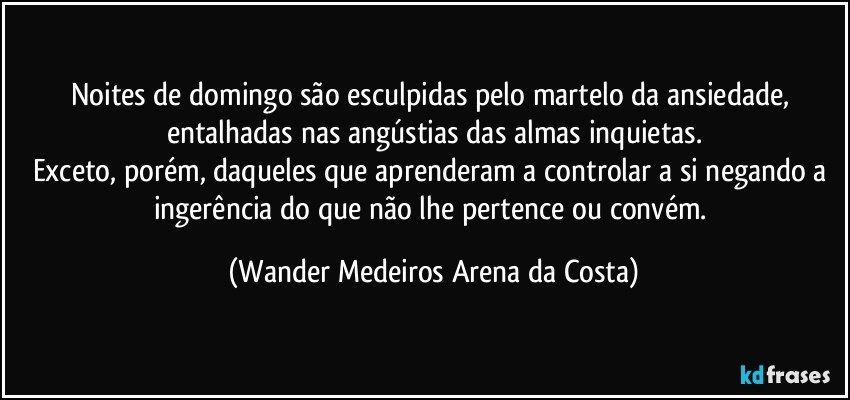 Noites de domingo são esculpidas pelo martelo da ansiedade, entalhadas nas angústias das almas inquietas.
Exceto, porém, daqueles que aprenderam a controlar a si negando a ingerência do que não lhe pertence ou convém. (Wander Medeiros Arena da Costa)