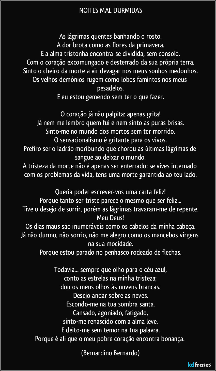 NOITES MAL DURMIDAS


As lágrimas quentes banhando o rosto.
A dor brota como as flores da primavera.
E a alma tristonha encontra-se dividida, sem consolo.
Com o coração excomungado e desterrado da sua própria terra.
Sinto o cheiro da morte a vir devagar nos meus sonhos medonhos.
Os velhos demónios rugem como lobos famintos nos meus pesadelos.
E eu estou gemendo sem ter o que fazer.

O coração já não palpita: apenas grita!
Já nem me lembro quem fui e nem sinto as puras brisas.
Sinto-me no mundo dos mortos sem ter morrido.
O sensacionalismo é gritante para os vivos.
Prefiro ser o ladrão moribundo que chorou as últimas lágrimas de sangue ao deixar o mundo.
A tristeza da morte não é apenas ser enterrado; se vives internado com os problemas da vida, tens uma morte garantida ao teu lado.

Queria poder escrever-vos uma carta feliz!
Porque tanto ser triste parece o mesmo que ser feliz...
Tive o desejo de sorrir, porém as lágrimas travaram-me de repente.
Meu Deus!
Os dias maus são inumeráveis como os cabelos da minha cabeça.
Já não durmo, não sorrio, não me alegro como os mancebos virgens na sua mocidade.
Porque estou parado no penhasco rodeado de flechas.

Todavia... sempre que olho para o céu azul,
conto as estrelas na minha tristeza;
dou os meus olhos às nuvens brancas.
Desejo andar sobre as neves.
Escondo-me na tua sombra santa.
Cansado, agoniado, fatigado,
sinto-me renascido com a alma leve.
E deito-me sem temor na tua palavra.
Porque é ali que o meu pobre coração encontra bonança. (Bernardino Bernardo)