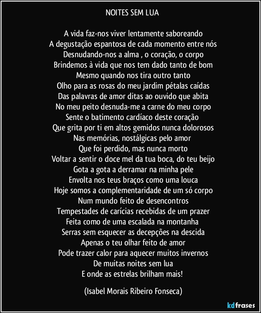 NOITES SEM LUA 

A vida faz-nos viver lentamente saboreando
A degustação espantosa de cada momento entre nós
Desnudando-nos a alma , o coração, o corpo
Brindemos à vida que nos tem dado tanto de bom
Mesmo quando nos tira outro tanto
Olho para as rosas do meu jardim pétalas caídas
Das palavras de amor ditas ao ouvido que abita
No meu peito desnuda-me a carne do meu corpo
Sente o batimento cardíaco deste coração 
Que grita por ti em altos gemidos nunca dolorosos
Nas memórias, nostálgicas pelo amor 
Que foi perdido, mas nunca morto
Voltar a sentir o doce mel da tua boca, do teu beijo
Gota a gota a derramar na minha pele
Envolta nos teus braços como uma louca
Hoje somos a complementaridade de um só corpo
Num mundo feito de desencontros
Tempestades de carícias recebidas de um prazer
Feita como de uma escalada na montanha 
Serras sem esquecer as decepções na descida
Apenas o teu olhar feito de amor
Pode trazer calor para aquecer muitos invernos
De muitas noites sem lua
E onde as estrelas brilham mais! (Isabel Morais Ribeiro Fonseca)