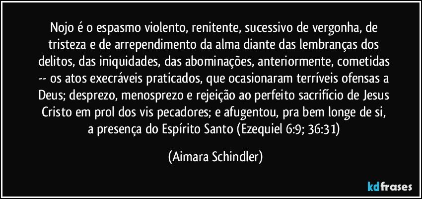 Nojo é o espasmo violento, renitente, sucessivo de vergonha, de tristeza  e de arrependimento da alma diante das lembranças dos delitos, das iniquidades, das abominações, anteriormente, cometidas -- os atos execráveis praticados, que ocasionaram terríveis ofensas a Deus; desprezo, menosprezo e rejeição ao perfeito sacrifício de Jesus Cristo em prol dos vis pecadores; e  afugentou, pra  bem longe de si, a presença do Espírito Santo (Ezequiel 6:9; 36:31) (Aimara Schindler)