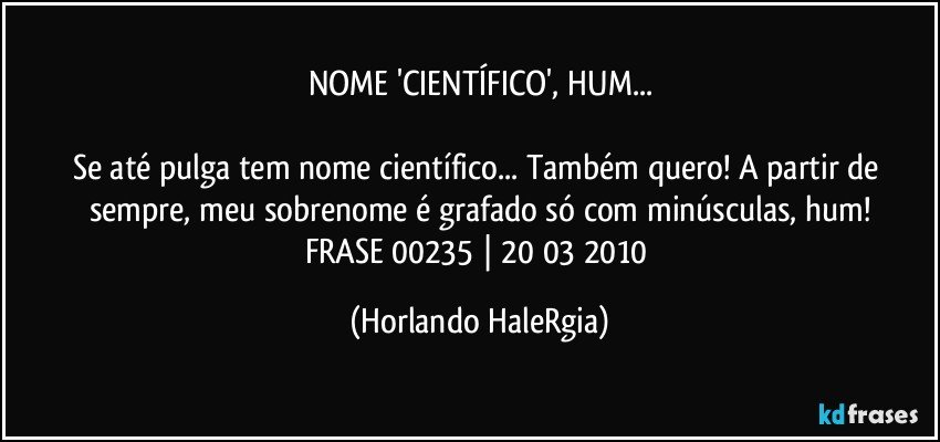 NOME 'CIENTÍFICO', HUM...

Se até pulga tem nome científico... Também quero! A partir de sempre, meu sobrenome é grafado só com minúsculas, hum!
FRASE 00235 | 20/03/2010 (Horlando HaleRgia)