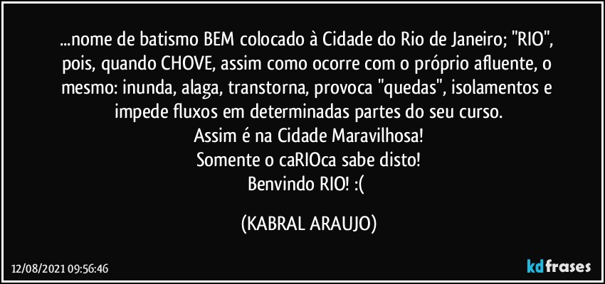 ...nome de batismo BEM colocado à Cidade do Rio de Janeiro; "RIO", pois, quando CHOVE, assim como ocorre com o próprio afluente, o mesmo: inunda, alaga, transtorna, provoca "quedas", isolamentos e impede fluxos em determinadas partes do seu curso.
Assim é na Cidade Maravilhosa!
Somente o caRIOca sabe disto!
Benvindo RIO! :( (KABRAL ARAUJO)