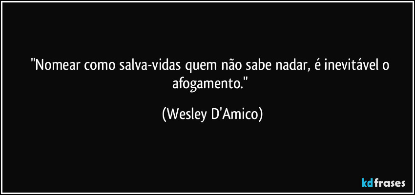 "Nomear como salva-vidas quem não sabe nadar, é inevitável o afogamento." (Wesley D'Amico)