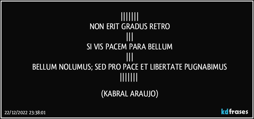 
NON ERIT GRADUS RETRO

SI VIS PACEM PARA BELLUM

BELLUM NOLUMUS; SED PRO PACE ET LIBERTATE PUGNABIMUS
 (KABRAL ARAUJO)