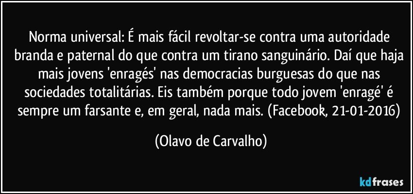 Norma universal: É mais fácil revoltar-se contra uma autoridade branda e paternal do que contra um tirano sanguinário. Daí que haja mais jovens 'enragés' nas democracias burguesas do que nas sociedades totalitárias. Eis também porque todo jovem 'enragé' é sempre um farsante e, em geral, nada mais. (Facebook, 21-01-2016) (Olavo de Carvalho)