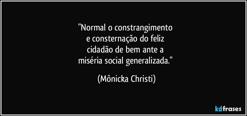 "Normal o constrangimento 
e consternação do feliz 
cidadão de bem ante a 
miséria social generalizada." (Mônicka Christi)
