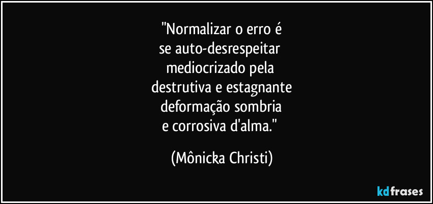 "Normalizar o erro é
se auto-desrespeitar 
mediocrizado pela 
destrutiva e estagnante
deformação sombria
e corrosiva d'alma." (Mônicka Christi)