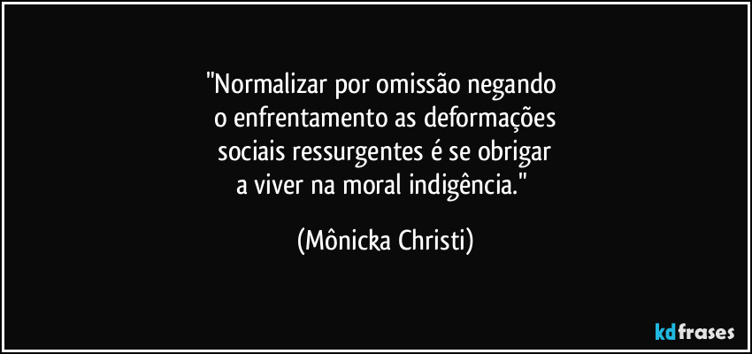 "Normalizar por omissão negando
o enfrentamento as deformações
sociais ressurgentes é se obrigar
a viver na moral indigência." (Mônicka Christi)