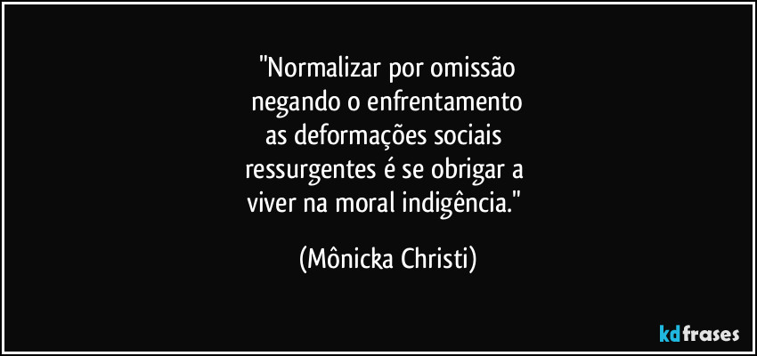 "Normalizar por omissão
negando o enfrentamento
as deformações sociais
ressurgentes é se obrigar a
viver na moral indigência." (Mônicka Christi)