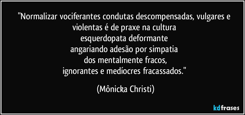"Normalizar vociferantes condutas descompensadas, vulgares e 
violentas é de praxe na cultura 
esquerdopata deformante  
angariando adesão por simpatia 
dos mentalmente fracos,
ignorantes e medíocres fracassados." (Mônicka Christi)