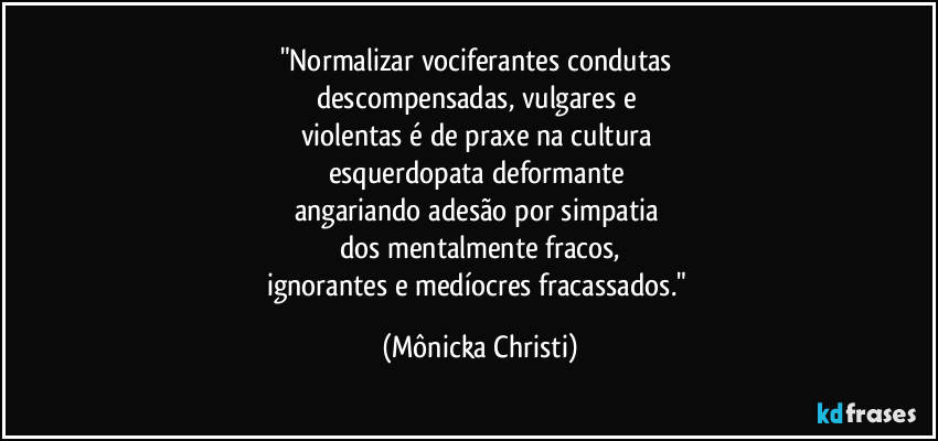"Normalizar vociferantes condutas 
descompensadas, vulgares e 
violentas é de praxe na cultura 
esquerdopata deformante  
angariando adesão por simpatia 
dos mentalmente fracos,
ignorantes e medíocres fracassados." (Mônicka Christi)