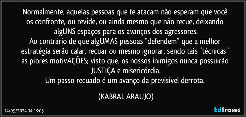 Normalmente, aquelas pessoas que te atacam não esperam que você os confronte, ou revide, ou ainda mesmo que não recue, deixando algUNS espaços para os avanços dos agressores.
Ao contrário de que algUMAS pessoas "defendem" que a melhor estratégia serão calar, recuar ou mesmo ignorar, sendo tais "técnicas" as piores motivAÇÕES; visto que, os nossos inimigos nunca possuirão JUSTIÇA e misericórdia.
Um passo recuado é um avanço da previsível derrota. (KABRAL ARAUJO)